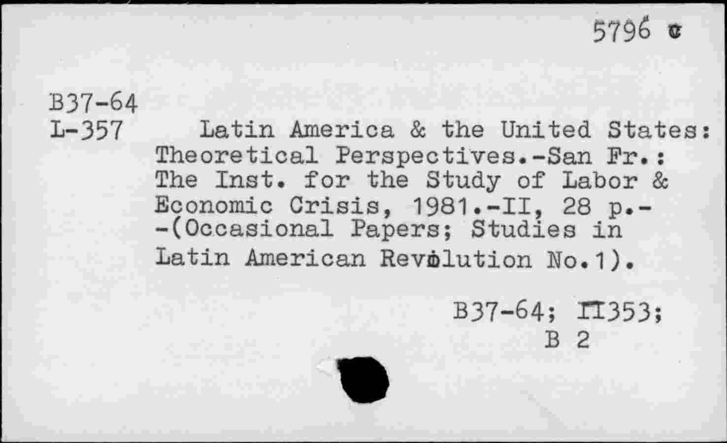 ﻿5796 c
B37-64
L-357 Latin America & the United States: Theoretical Perspectives.-San Pr.: The Inst, for the Study of Labor & Economic Crisis, 1981.-II, 28 p.--(Occasional Papers; Studies in Latin American Revolution No.1).
B37-64; 11353;
B 2